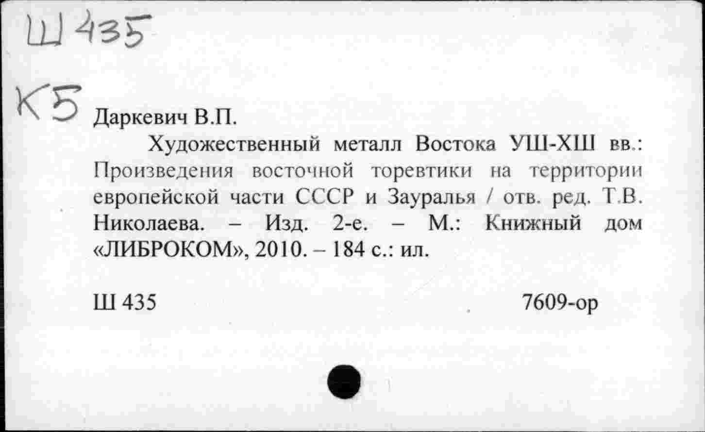 ﻿Даркевич В.П.
Художественный металл Востока УШ-Х11І вв,: Произведения восточной торевтики на территории европейской части СССР и Зауралья / отв. ред. Т В. Николаева. - Изд. 2-е. - М.: Книжный дом «ЛИБРОКОМ», 2010.-184 с.: ил.
Ш435
7609-ор